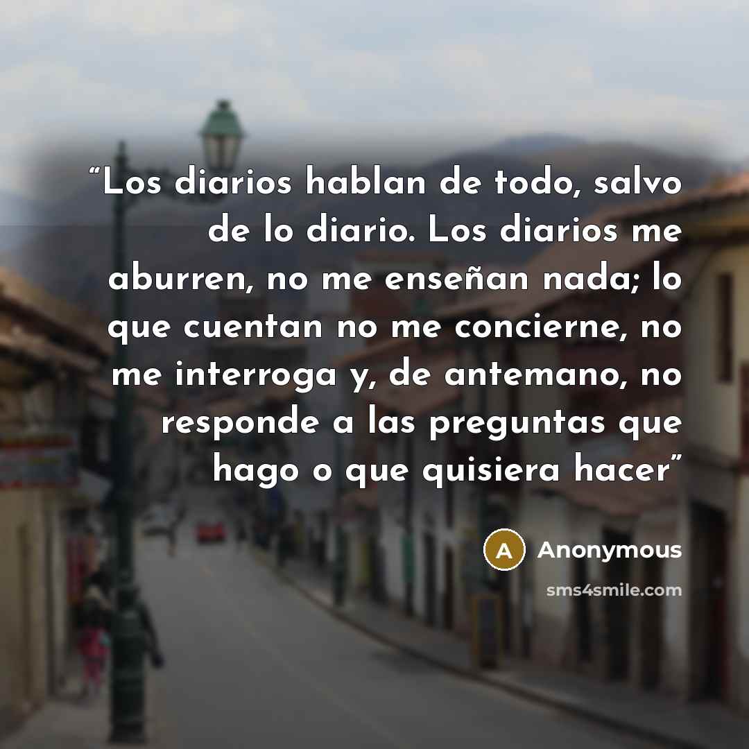 “Los diarios hablan de todo, salvo de lo diario. Los diarios me aburren, no me enseñan nada; lo que cuentan no me concierne, no me interroga y, de antemano, no responde a las preguntas que hago o que quisiera hacer” quote by Anonymous