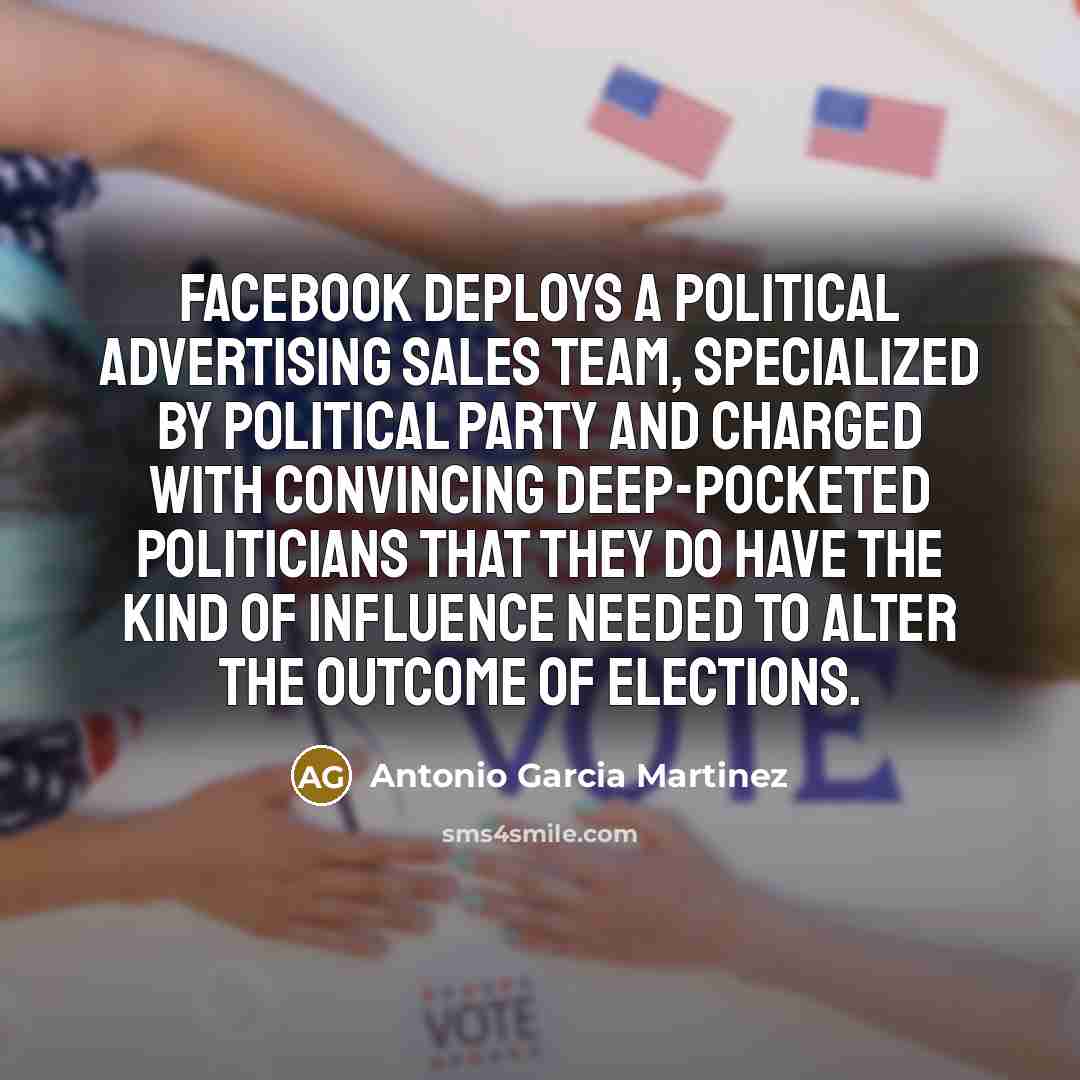 “Facebook deploys a political advertising sales team, specialized by political party and charged with convincing deep-pocketed politicians that they do have the kind of influence needed to alter the outcome of elections.” quote by Antonio Garcia Martinez