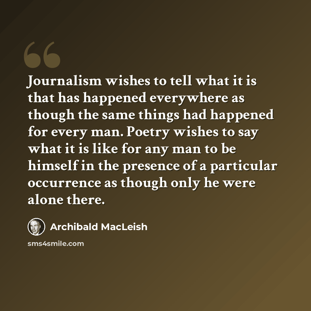 “Journalism wishes to tell what it is that has happened everywhere as though the same things had happened for every man. Poetry wishes to say what it is like for any man to be himself in the presence of a particular occurrence as though only he were alone there.” quote by Archibald MacLeish