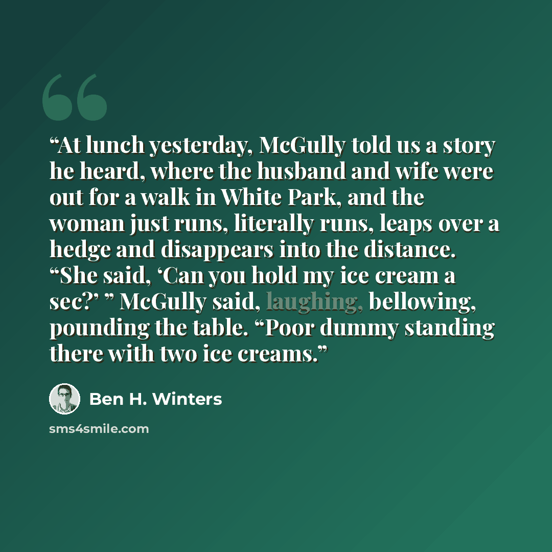 “At lunch yesterday, McGully told us a story he heard, where the husband and wife were out for a walk in White Park, and the woman just runs, literally runs, leaps over a hedge and disappears into the distance. “She said, ‘Can you hold my ice cream a sec?’ ” McGully said, laughing, bellowing…” quote by Ben H. Winters