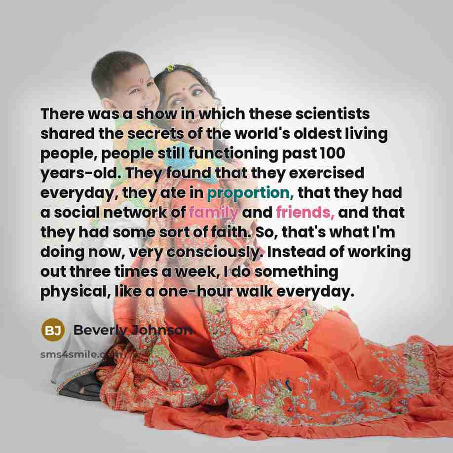 “There was a show in which these scientists shared the secrets of the world's oldest living people, people still functioning past 100 years-old. They found that they exercised everyday, they ate in proportion, that they had a social network of family and friends, and that they had some sort of…” quote by Beverly Johnson