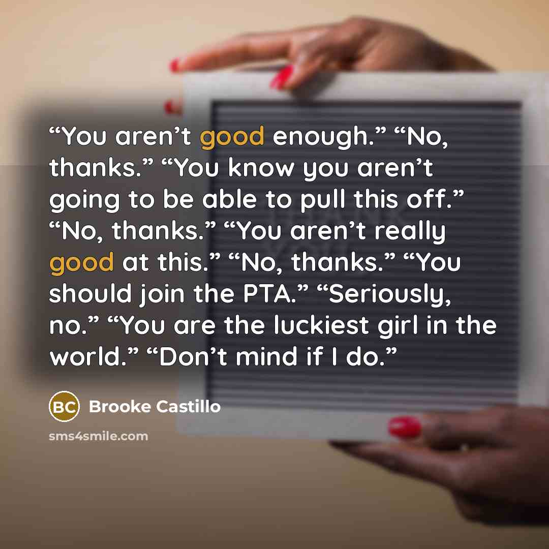 “You aren’t good enough.” “No, thanks.” “You know you aren’t going to be able to pull this off.” “No, thanks.” “You aren’t really good at this.” “No, thanks.” “You should join the PTA.” “Seriously, no.” “You are the luckiest girl in the world.” “Don’t mind if I do.” quote by Brooke Castillo