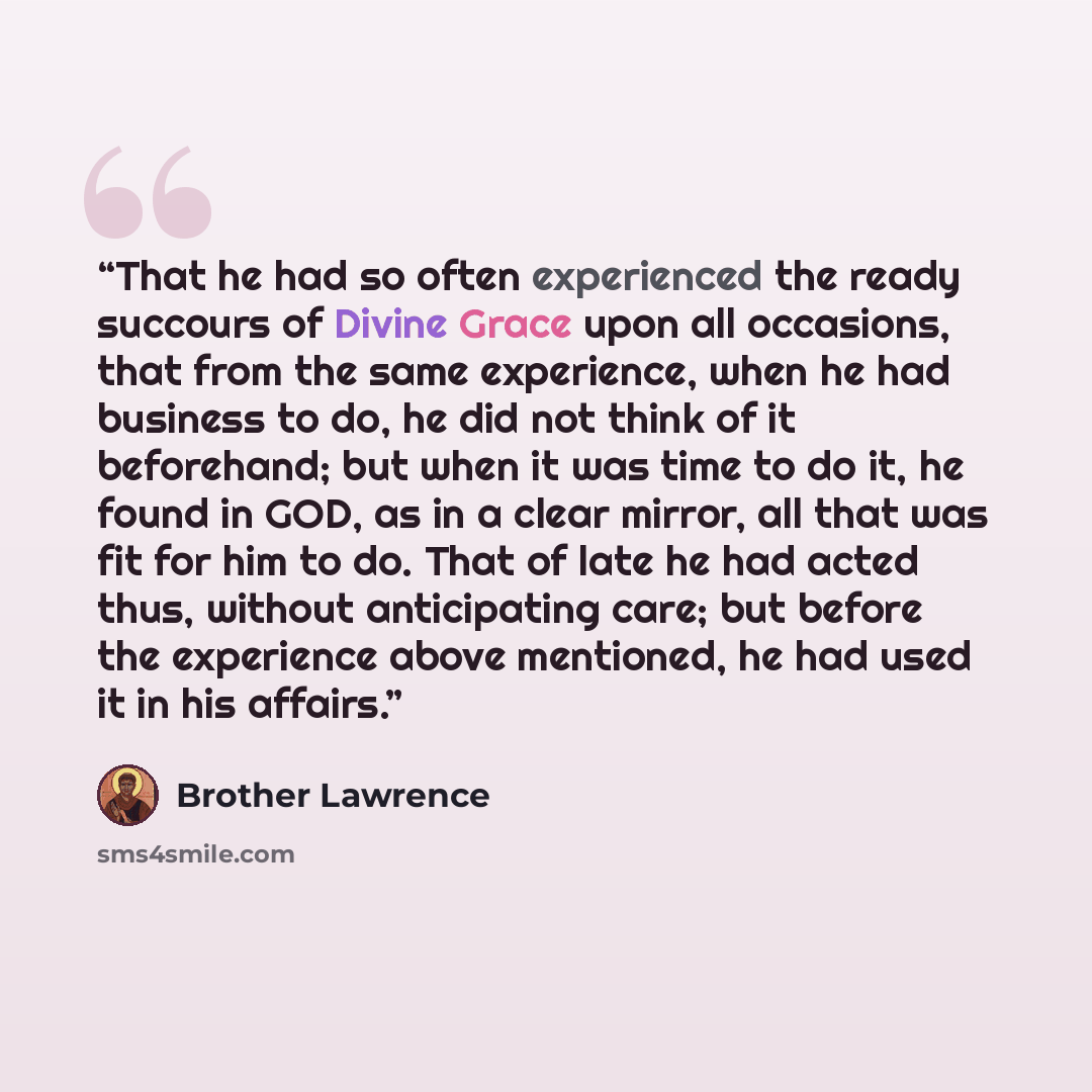 “That he had so often experienced the ready succours of Divine Grace upon all occasions, that from the same experience, when he had business to do, he did not think of it beforehand; but when it was time to do it, he found in GOD, as in a clear mirror, all that was fit for him to do. That of late…” quote by Brother Lawrence