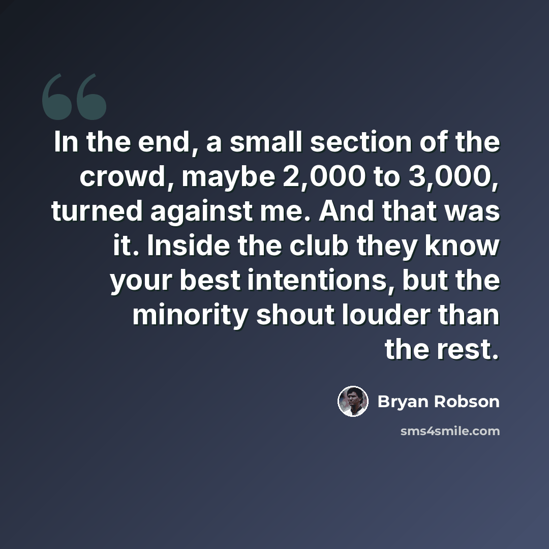 “In the end, a small section of the crowd, maybe 2,000 to 3,000, turned against me. And that was it. Inside the club they know your best intentions, but the minority shout louder than the rest.” quote by Bryan Robson