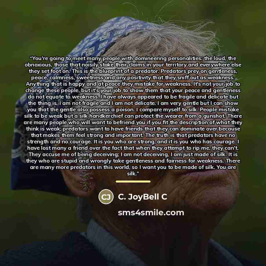 “You're going to meet many people with domineering personalities: the loud, the obnoxious, those that noisily stake their claims in your territory and everywhere else they set foot on. This is the blueprint of a predator. Predators prey on gentleness, peace, calmness, sweetness and any positivity…” quote by C. JoyBell C
