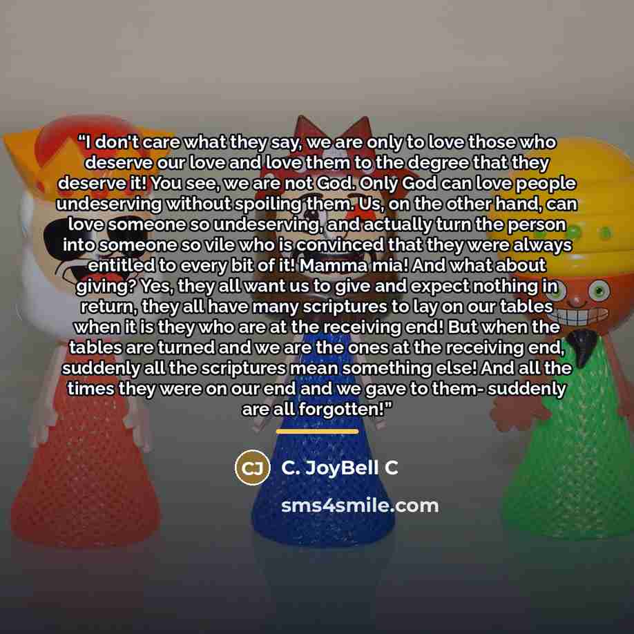 “I don't care what they say, we are only to love those who deserve our love and love them to the degree that they deserve it! You see, we are not God. Only God can love people undeserving without spoiling them. Us, on the other hand, can love someone so undeserving, and actually turn the person…” quote by C. JoyBell C