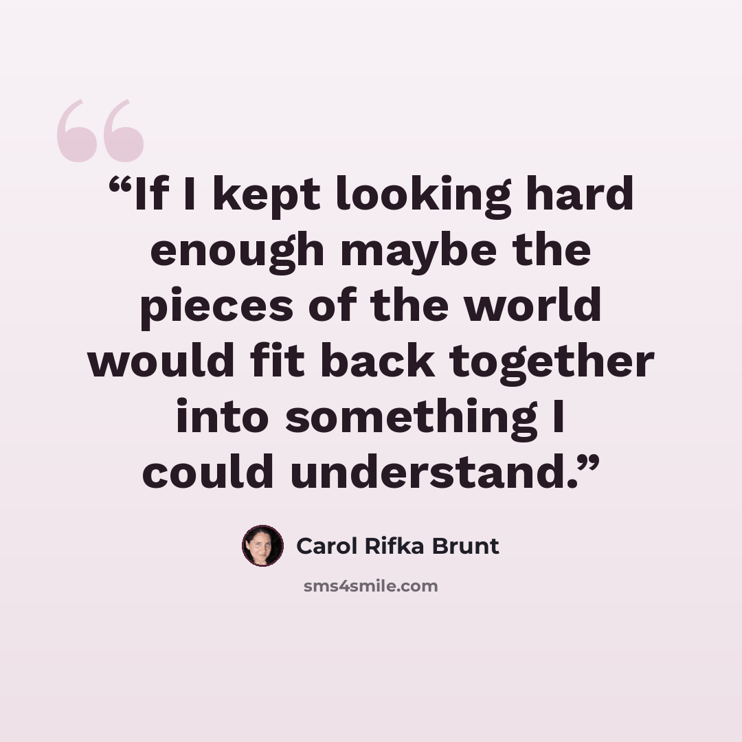 “If I kept looking hard enough maybe the pieces of the world would fit back together into something I could understand.” quote by Carol Rifka Brunt
