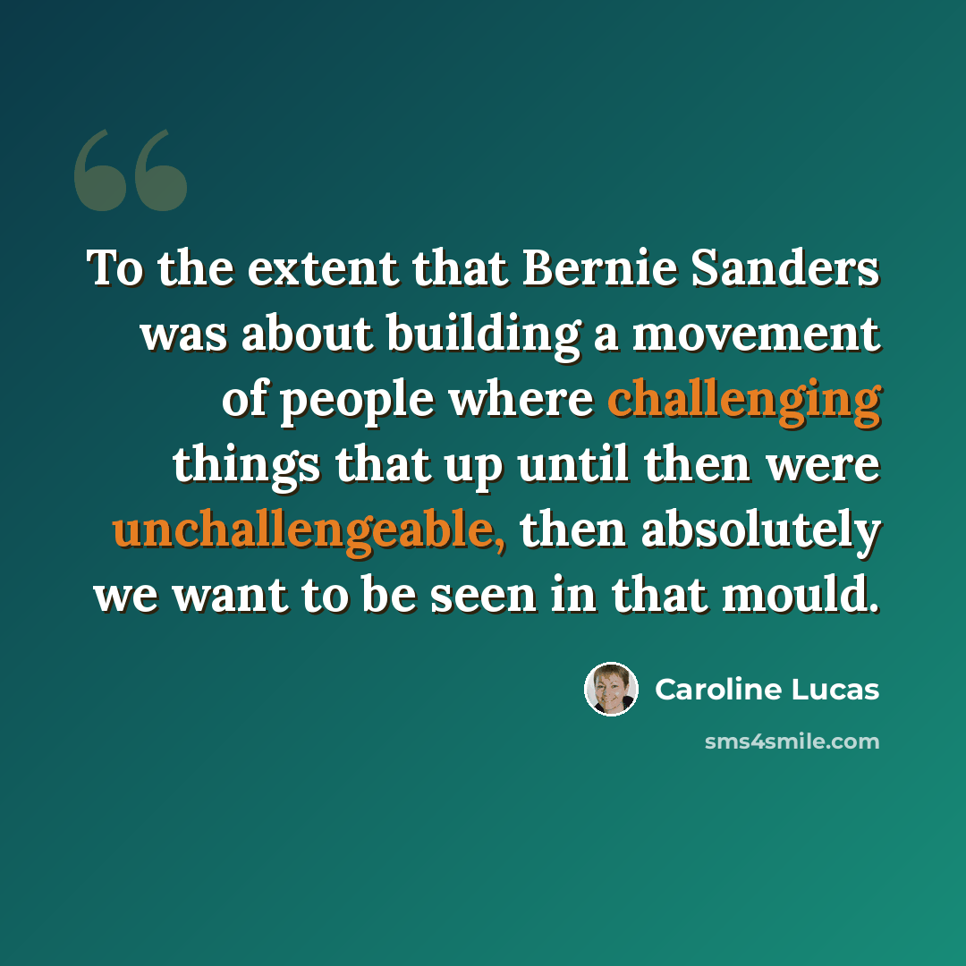 “To the extent that Bernie Sanders was about building a movement of people where challenging things that up until then were unchallengeable, then absolutely we want to be seen in that mould.” quote by Caroline Lucas