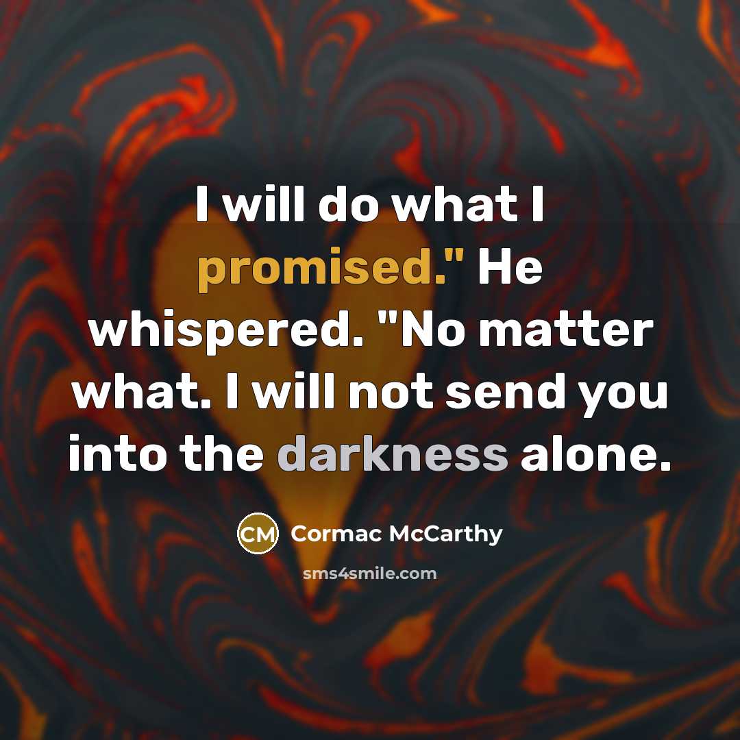 “I will do what I promised." He whispered. "No matter what. I will not send you into the darkness alone.” quote by Cormac McCarthy