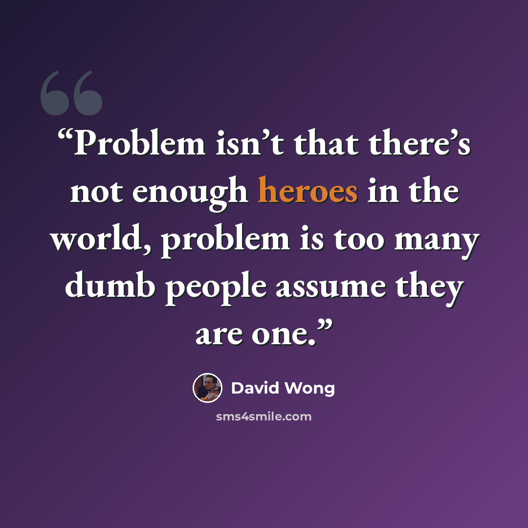 “Problem isn’t that there’s not enough heroes in the world, problem is too many dumb people assume they are one.” quote by David Wong