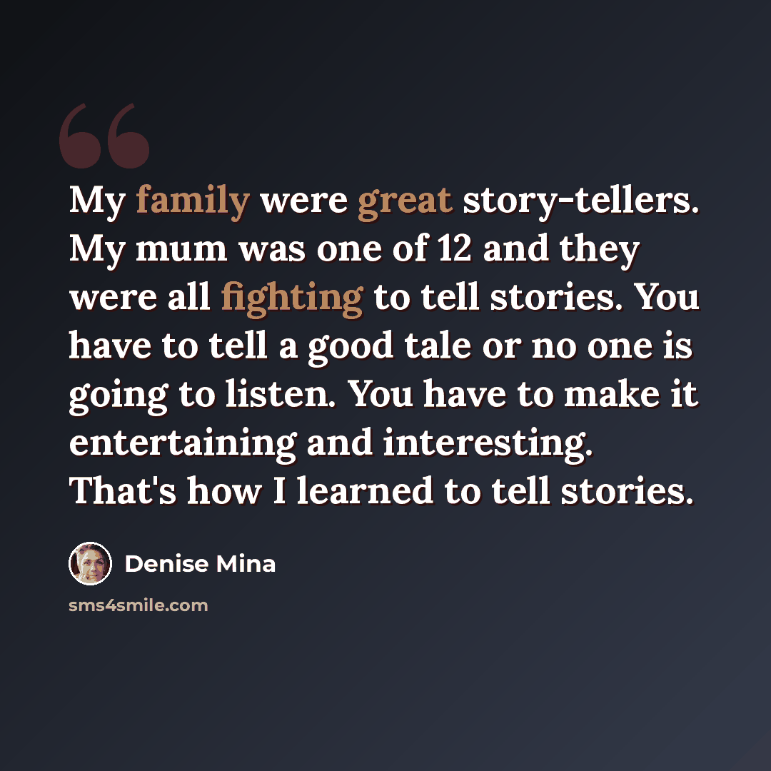 “My family were great story-tellers. My mum was one of 12 and they were all fighting to tell stories. You have to tell a good tale or no one is going to listen. You have to make it entertaining and interesting. That's how I learned to tell stories.” quote by Denise Mina