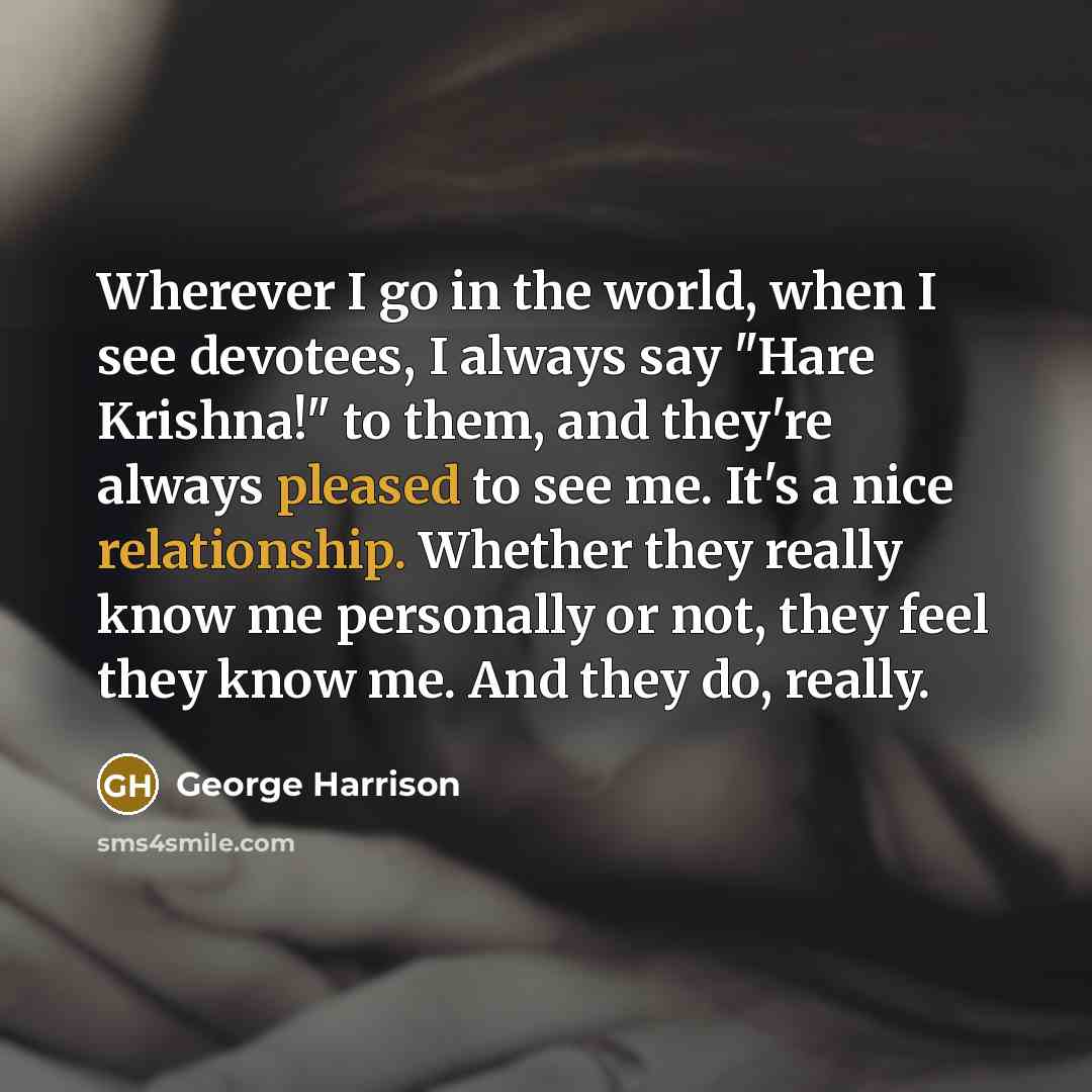 “Wherever I go in the world, when I see devotees, I always say "Hare Krishna!" to them, and they're always pleased to see me. It's a nice relationship. Whether they really know me personally or not, they feel they know me. And they do, really.” quote by George Harrison