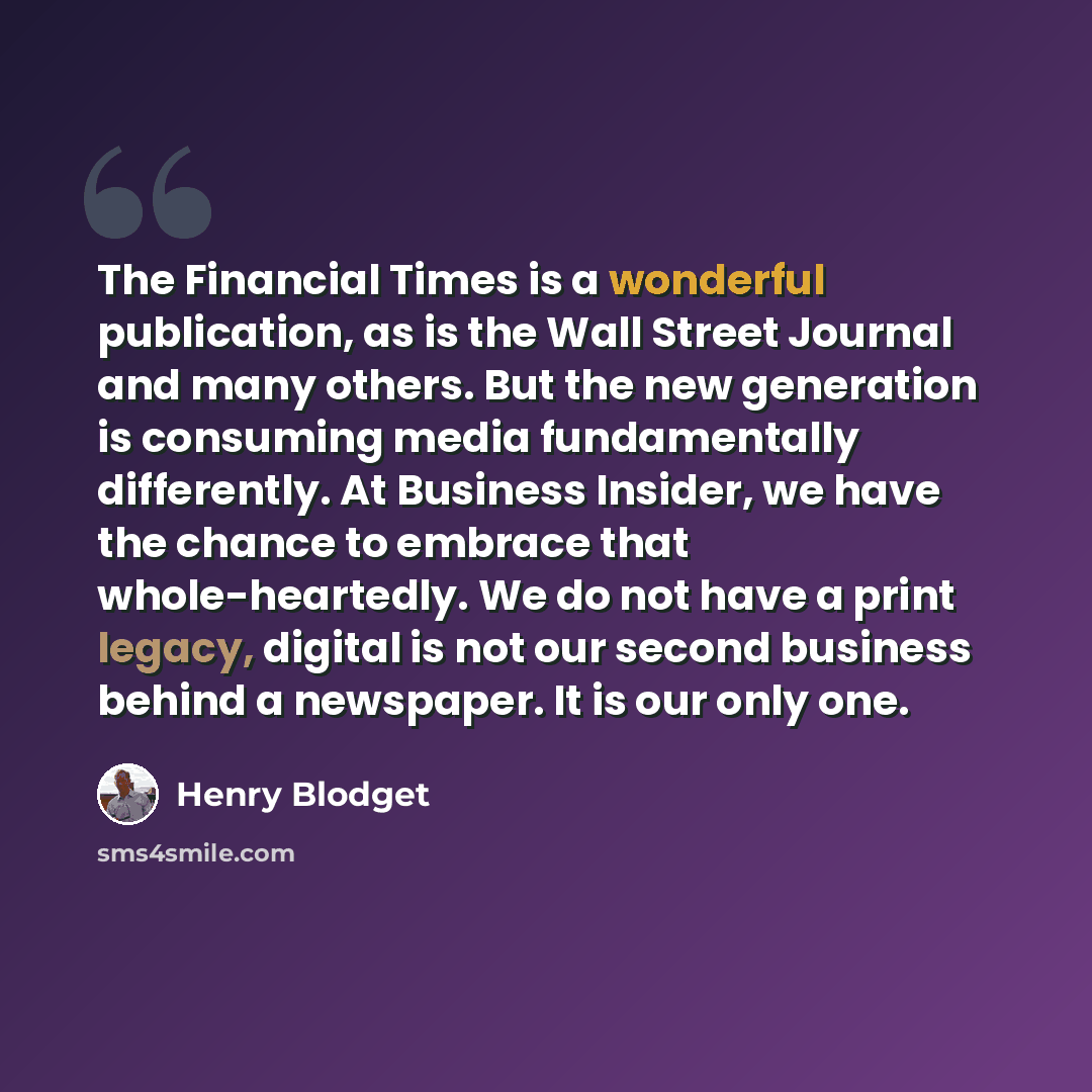 “The Financial Times is a wonderful publication, as is the Wall Street Journal and many others. But the new generation is consuming media fundamentally differently. At Business Insider, we have the chance to embrace that whole-heartedly. We do not have a print legacy, digital is not our second…” quote by Henry Blodget