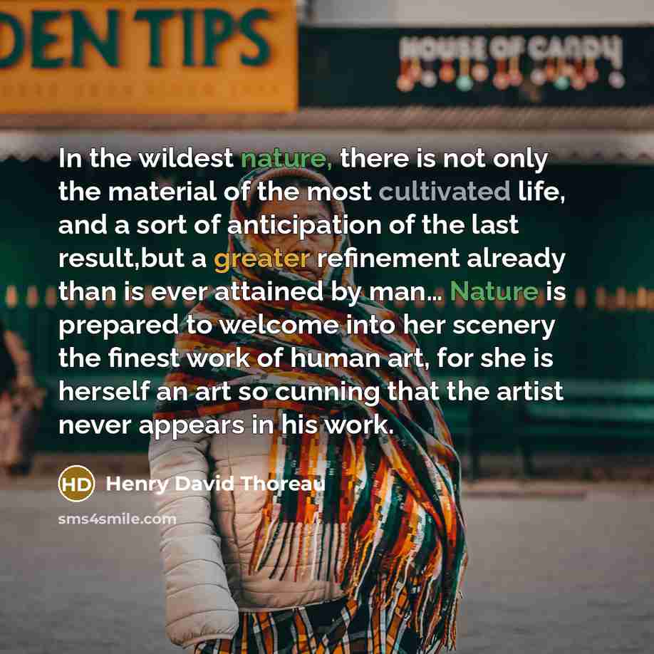 “In the wildest nature, there is not only the material of the most cultivated life, and a sort of anticipation of the last result,but a greater refinement already than is ever attained by man… Nature is prepared to welcome into her scenery the finest work of human art, for she is herself an art so…” quote by Henry David Thoreau