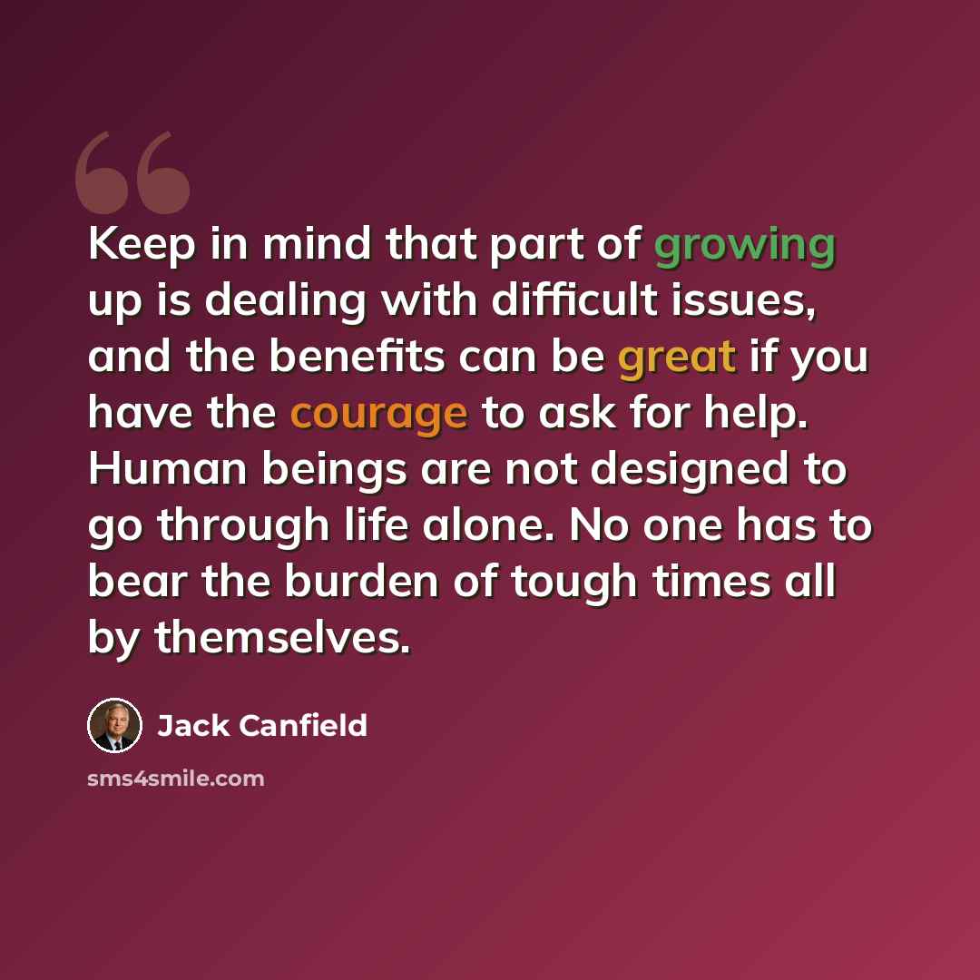 “Keep in mind that part of growing up is dealing with difficult issues, and the benefits can be great if you have the courage to ask for help. Human beings are not designed to go through life alone. No one has to bear the burden of tough times all by themselves.” quote by Jack Canfield