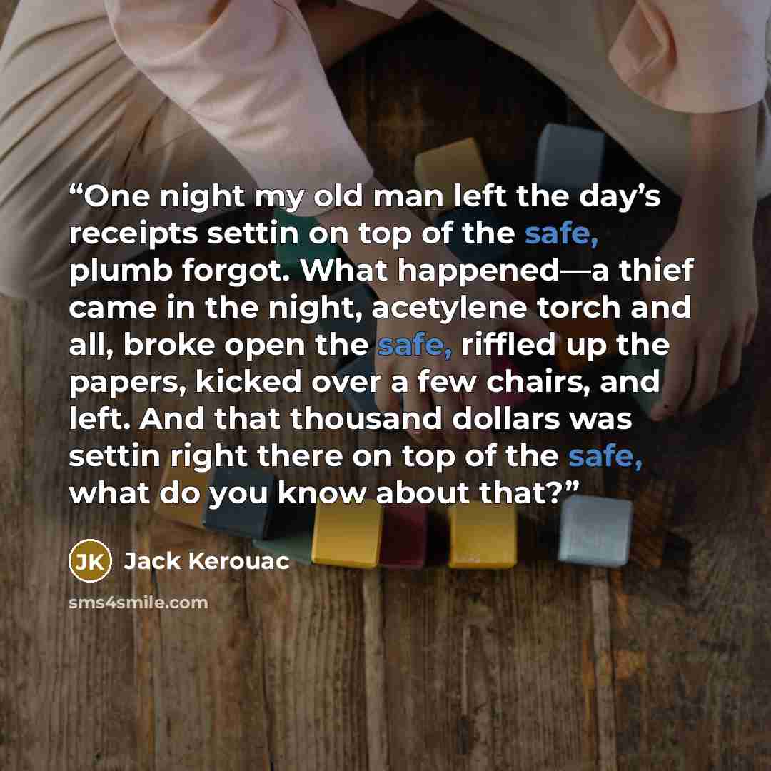 “One night my old man left the day’s receipts settin on top of the safe, plumb forgot. What happened—a thief came in the night, acetylene torch and all, broke open the safe, riffled up the papers, kicked over a few chairs, and left. And that thousand dollars was settin right there on top of the…” quote by Jack Kerouac