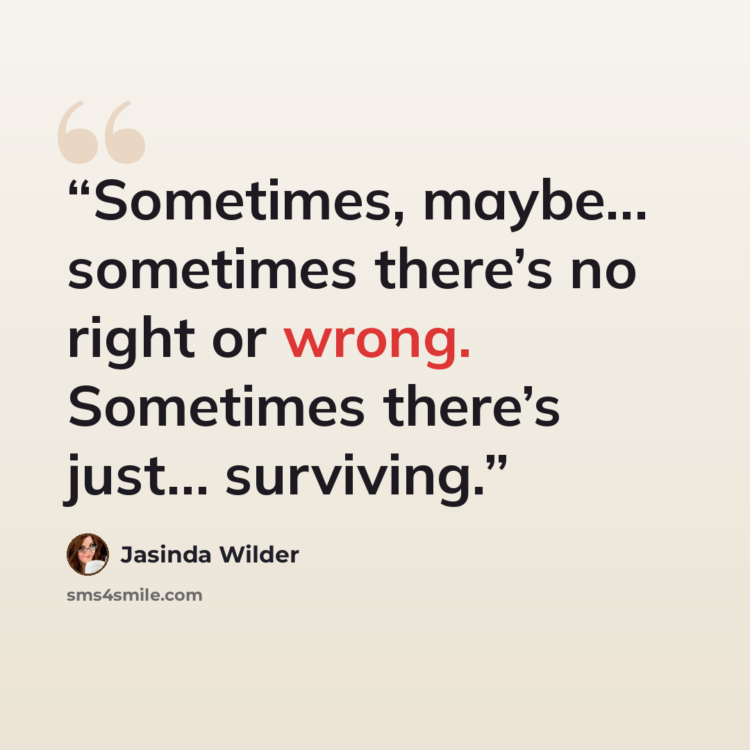 “Sometimes, maybe… sometimes there’s no right or wrong. Sometimes there’s just… surviving.” quote by Jasinda Wilder