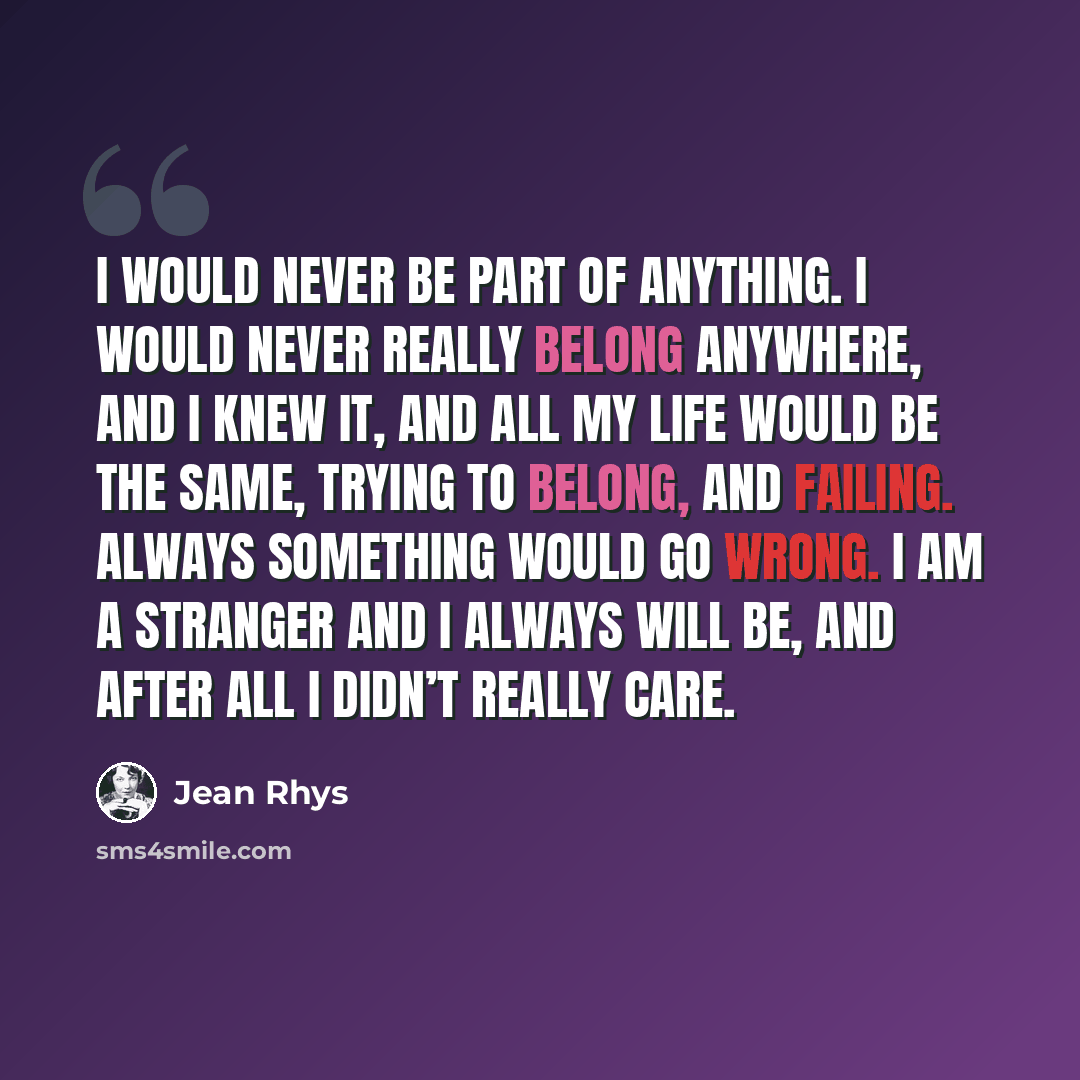 “I would never be part of anything. I would never really belong anywhere, and I knew it, and all my life would be the same, trying to belong, and failing. Always something would go wrong. I am a stranger and I always will be, and after all I didn’t really care.” quote by Jean Rhys