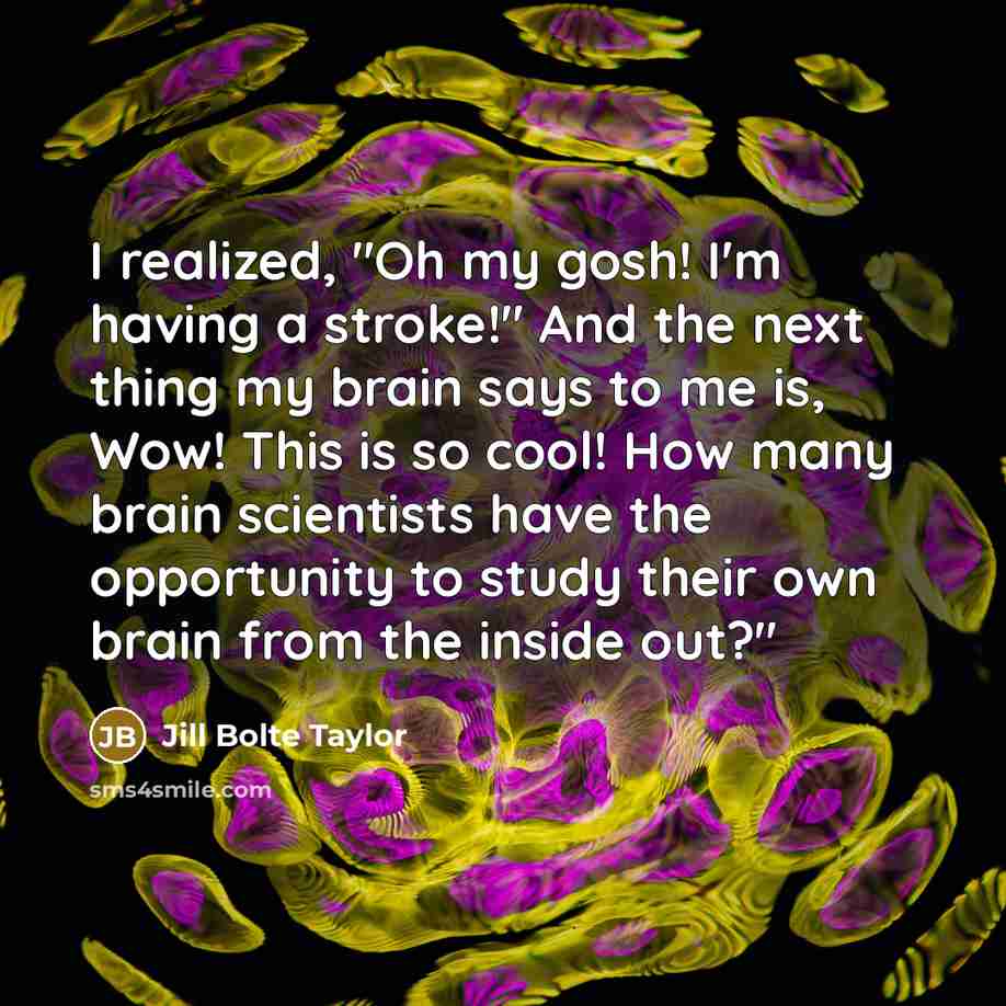 “I realized, "Oh my gosh! I'm having a stroke!" And the next thing my brain says to me is, Wow! This is so cool! How many brain scientists have the opportunity to study their own brain from the inside out?"” quote by Jill Bolte Taylor