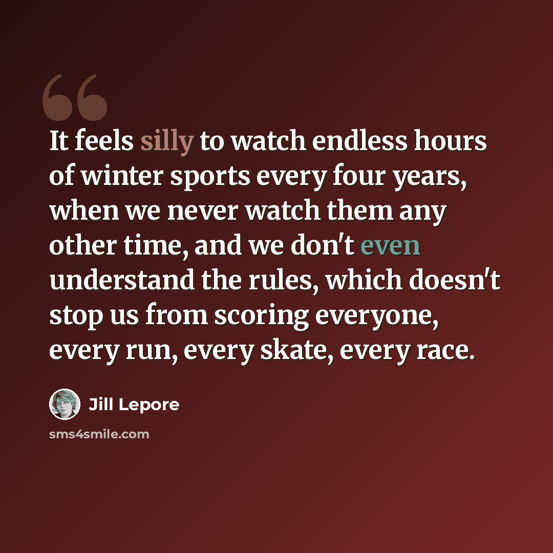 “It feels silly to watch endless hours of winter sports every four years, when we never watch them any other time, and we don't even understand the rules, which doesn't stop us from scoring everyone, every run, every skate, every race.” quote by Jill Lepore