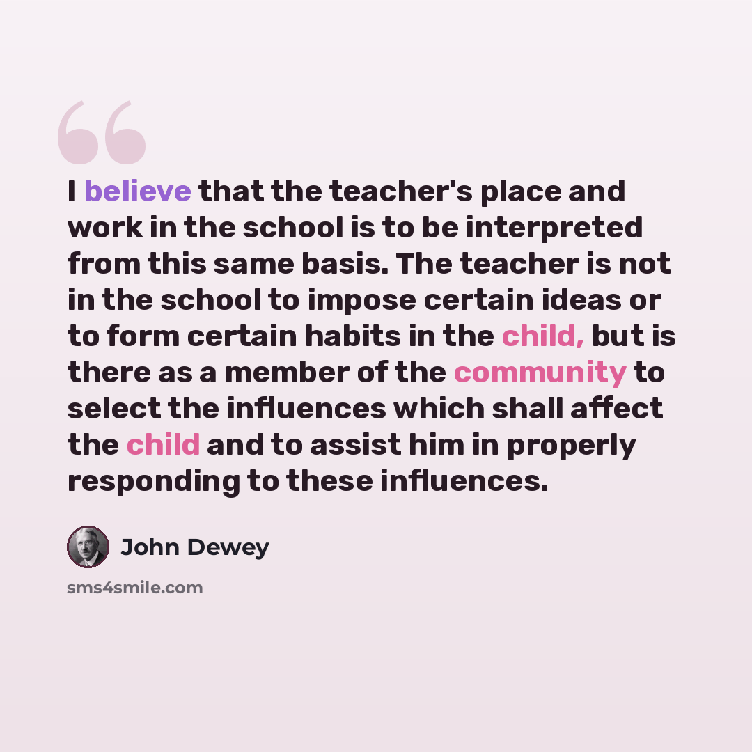 “I believe that the teacher's place and work in the school is to be interpreted from this same basis. The teacher is not in the school to impose certain ideas or to form certain habits in the child, but is there as a member of the community to select the influences which shall affect the child and…” quote by John Dewey