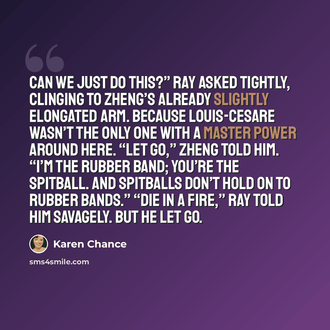 “Can we just do this?” Ray asked tightly, clinging to Zheng’s already slightly elongated arm. Because Louis-Cesare wasn’t the only one with a master power around here. “Let go,” Zheng told him. “I’m the rubber band; you’re the spitball. And spitballs don’t hold on to rubber bands.” “Die in a fire,”…” quote by Karen Chance