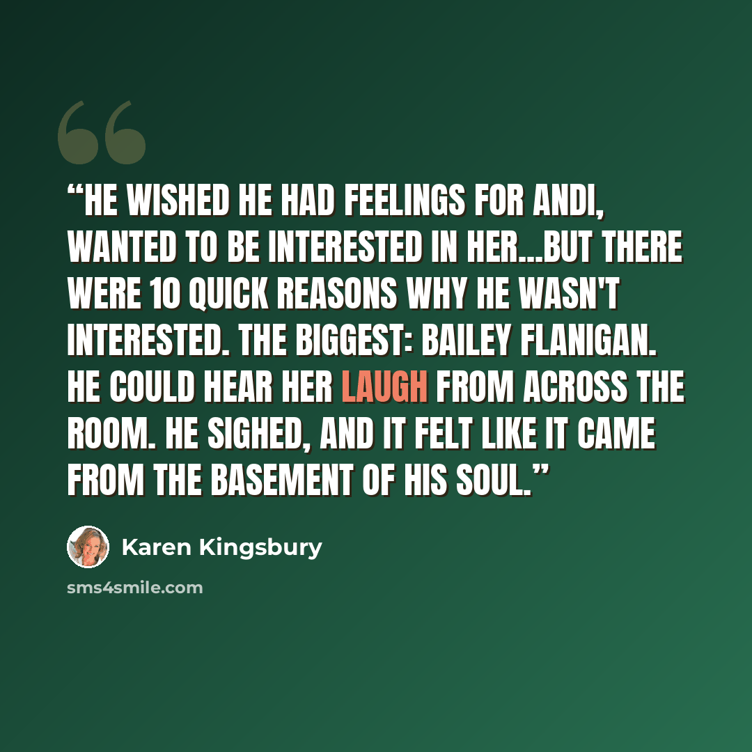 “He wished he had feelings for Andi, wanted to be interested in her...But there were 10 quick reasons why he wasn't interested. The biggest: Bailey Flanigan. He could hear her laugh from across the room. He sighed, and it felt like it came from the basement of his soul.” quote by Karen Kingsbury