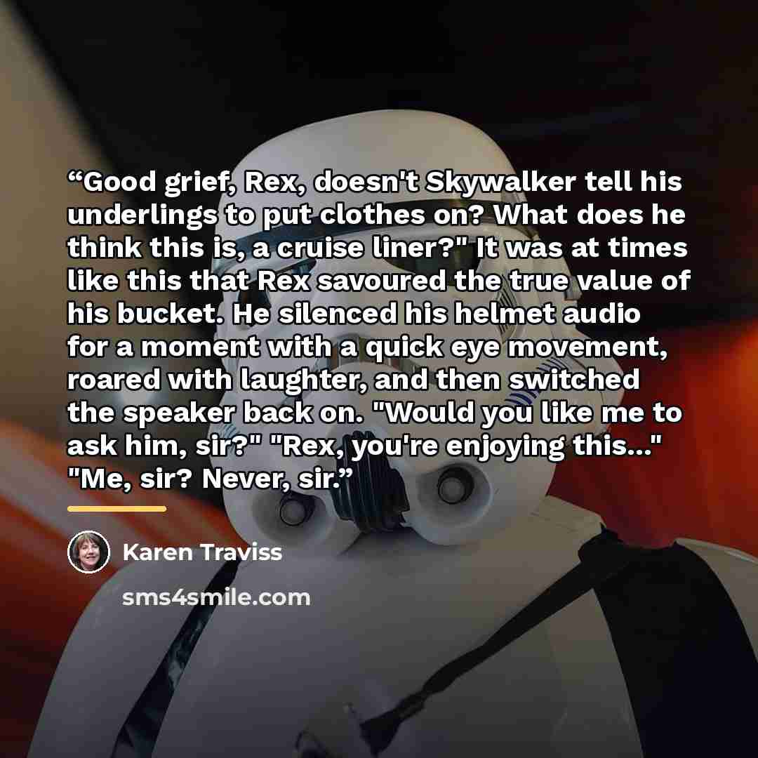 “Good grief, Rex, doesn't Skywalker tell his underlings to put clothes on? What does he think this is, a cruise liner?" It was at times like this that Rex savoured the true value of his bucket. He silenced his helmet audio for a moment with a quick eye movement, roared with laughter, and then…” quote by Karen Traviss