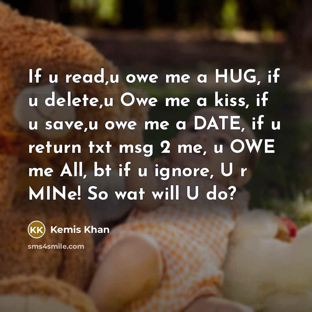 “If u read,u owe me a HUG, if u delete,u Owe me a kiss, if u save,u owe me a DATE, if u return txt msg 2 me, u OWE me All, bt if u ignore, U r MINe! So wat will U do?” quote by Kemis Khan