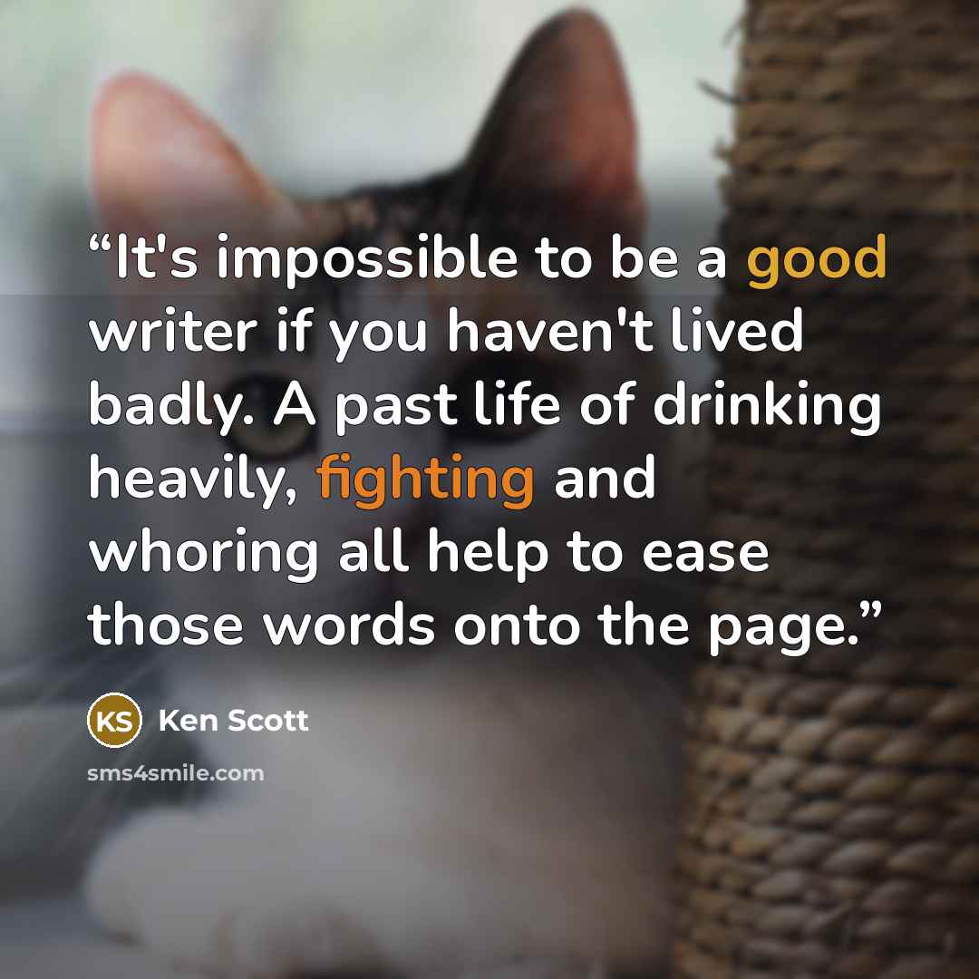 “It's impossible to be a good writer if you haven't lived badly. A past life of drinking heavily, fighting and whoring all help to ease those words onto the page.” quote by Ken Scott