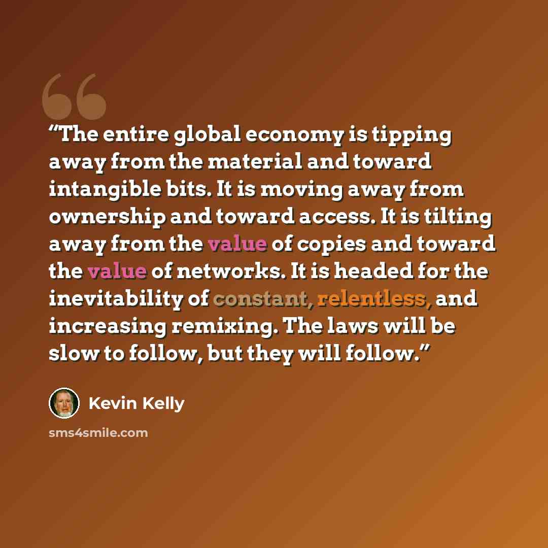 “The entire global economy is tipping away from the material and toward intangible bits. It is moving away from ownership and toward access. It is tilting away from the value of copies and toward the value of networks. It is headed for the inevitability of constant, relentless, and increasing…” quote by Kevin Kelly