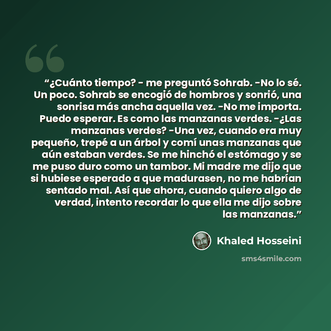 “¿Cuánto tiempo? - me preguntó Sohrab. -No lo sé. Un poco. Sohrab se encogió de hombros y sonrió, una sonrisa más ancha aquella vez. -No me importa. Puedo esperar. Es como las manzanas verdes. -¿Las manzanas verdes? -Una vez, cuando era muy pequeño, trepé a un árbol y comí unas manzanas que aún…” quote by Khaled Hosseini