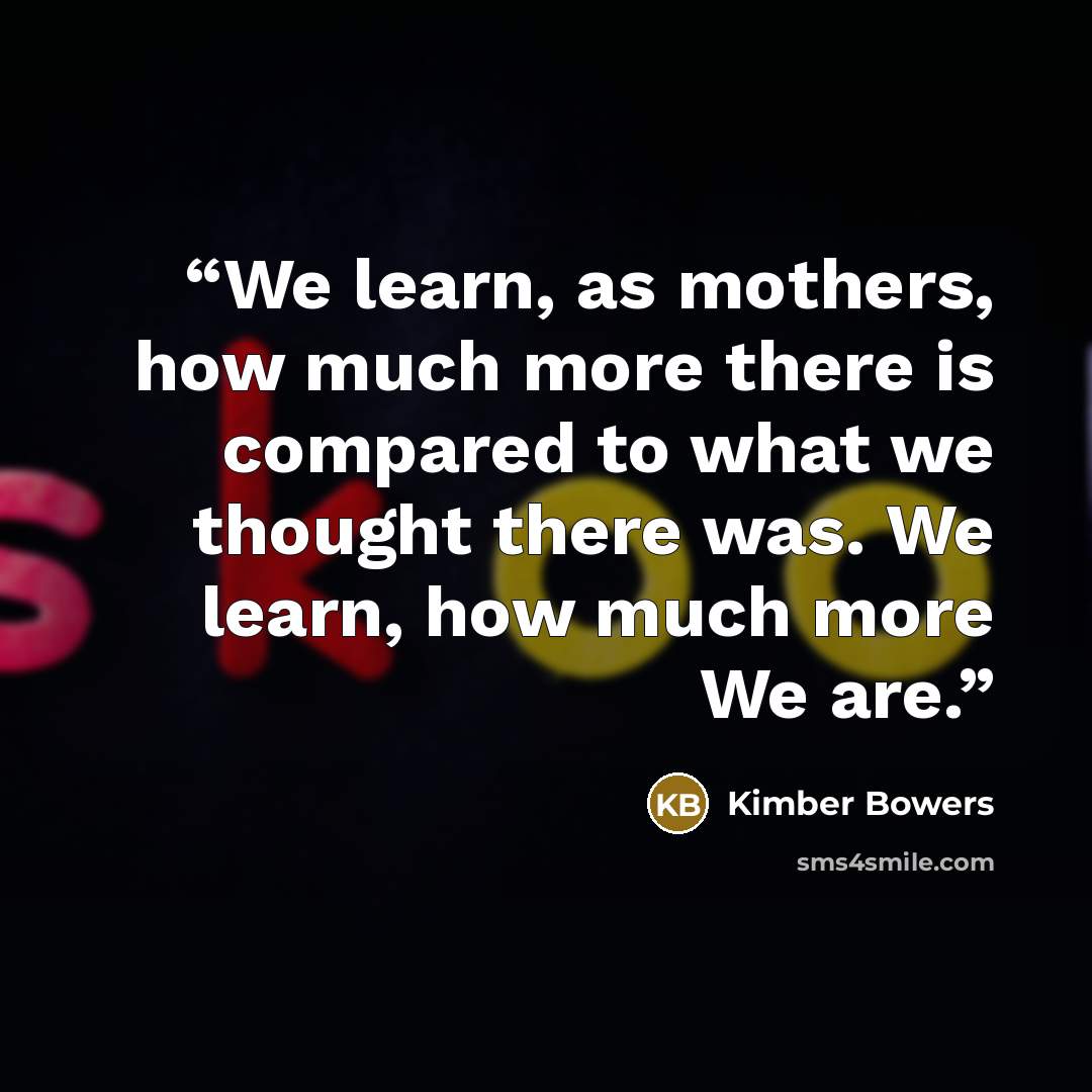 “We learn, as mothers, how much more there is compared to what we thought there was. We learn, how much more We are.” quote by Kimber Bowers