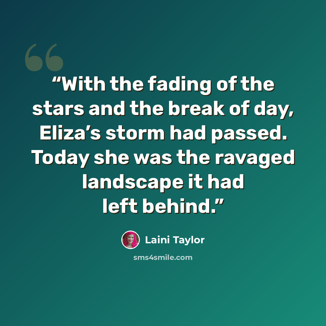 “With the fading of the stars and the break of day, Eliza’s storm had passed. Today she was the ravaged landscape it had left behind.” quote by Laini Taylor