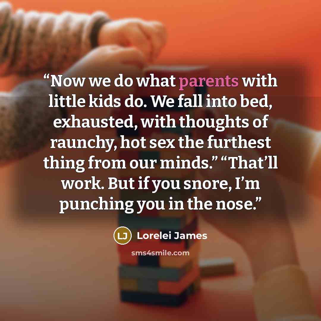 “Now we do what parents with little kids do. We fall into bed, exhausted, with thoughts of raunchy, hot sex the furthest thing from our minds.” “That’ll work. But if you snore, I’m punching you in the nose.” quote by Lorelei James