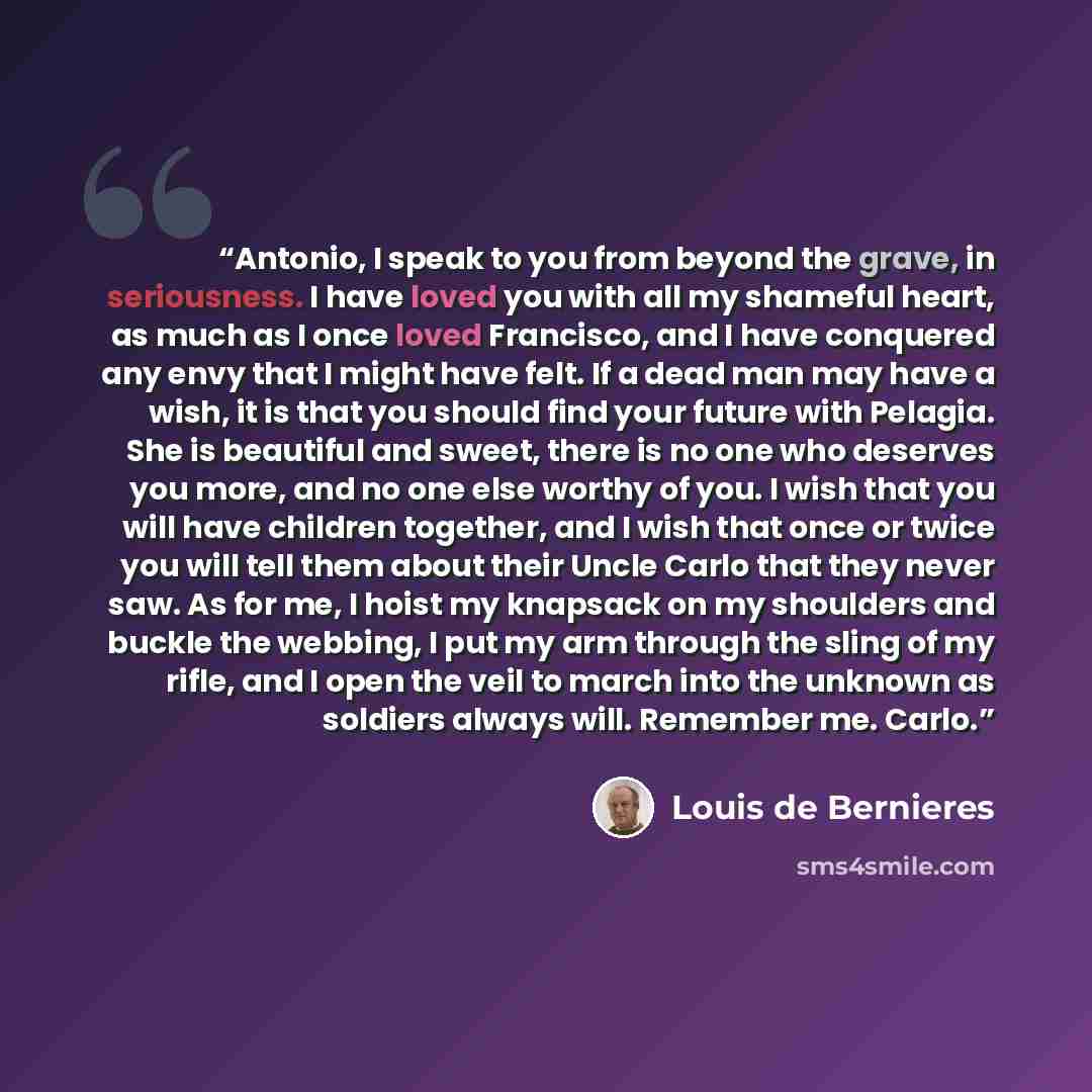 “Antonio, I speak to you from beyond the grave, in seriousness. I have loved you with all my shameful heart, as much as I once loved Francisco, and I have conquered any envy that I might have felt. If a dead man may have a wish, it is that you should find your future with Pelagia. She is beautiful…” quote by Louis de Bernieres