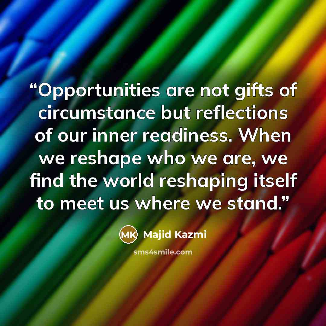 “Opportunities are not gifts of circumstance but reflections of our inner readiness. When we reshape who we are, we find the world reshaping itself to meet us where we stand.” quote by Majid Kazmi