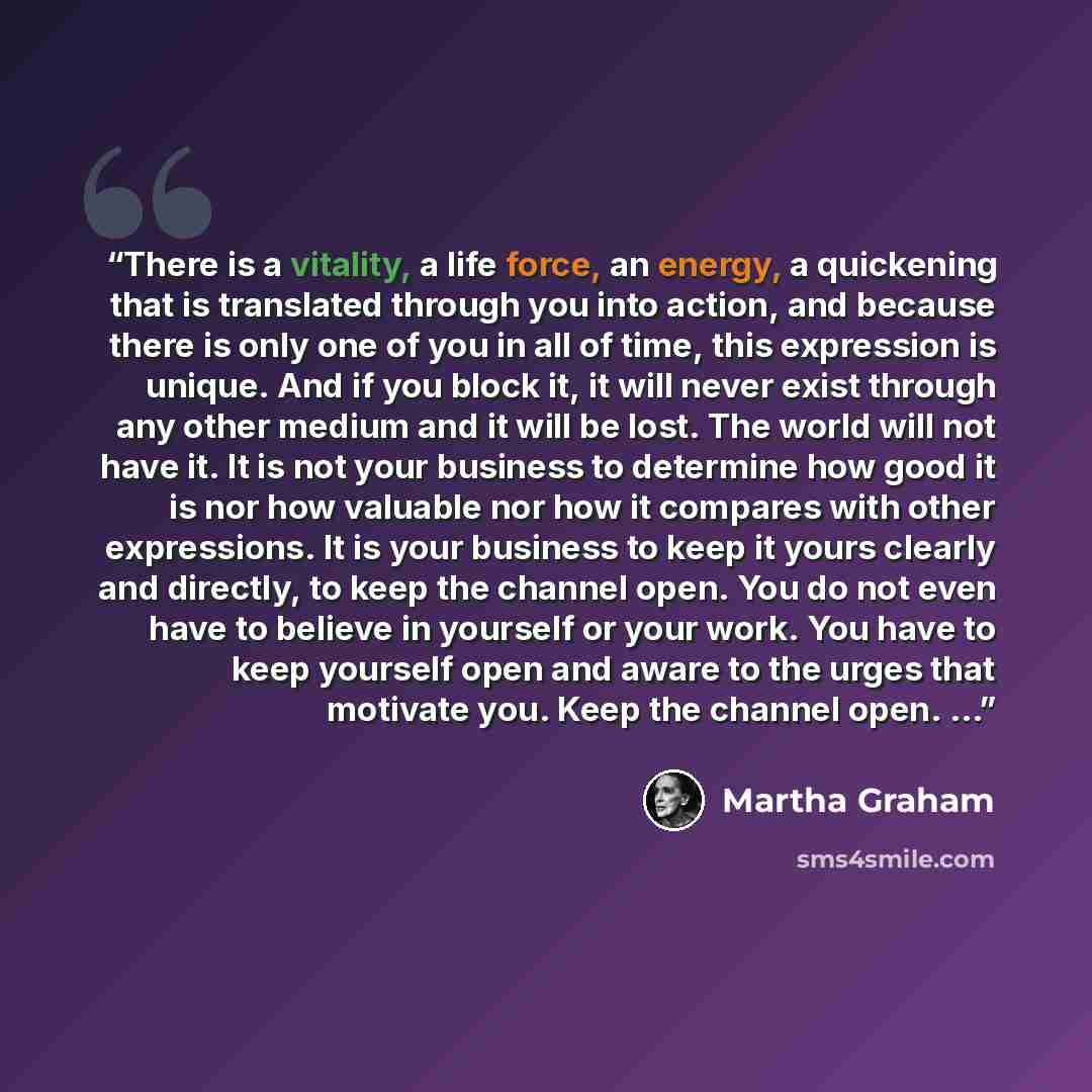 “There is a vitality, a life force, an energy, a quickening that is translated through you into action, and because there is only one of you in all of time, this expression is unique. And if you block it, it will never exist through any other medium and it will be lost. The world will not have it…” quote by Martha Graham
