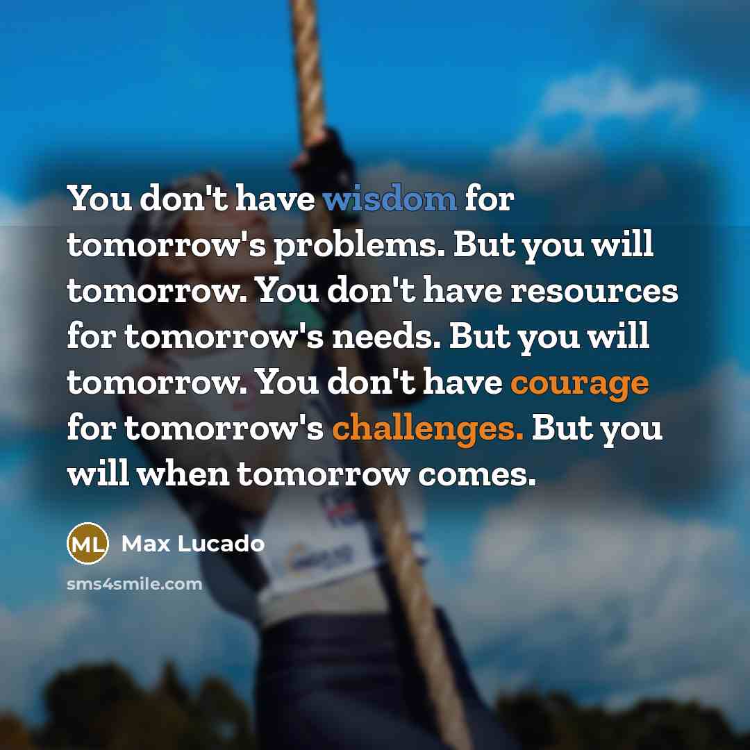 “You don't have wisdom for tomorrow's problems. But you will tomorrow. You don't have resources for tomorrow's needs. But you will tomorrow. You don't have courage for tomorrow's challenges. But you will when tomorrow comes.” quote by Max Lucado