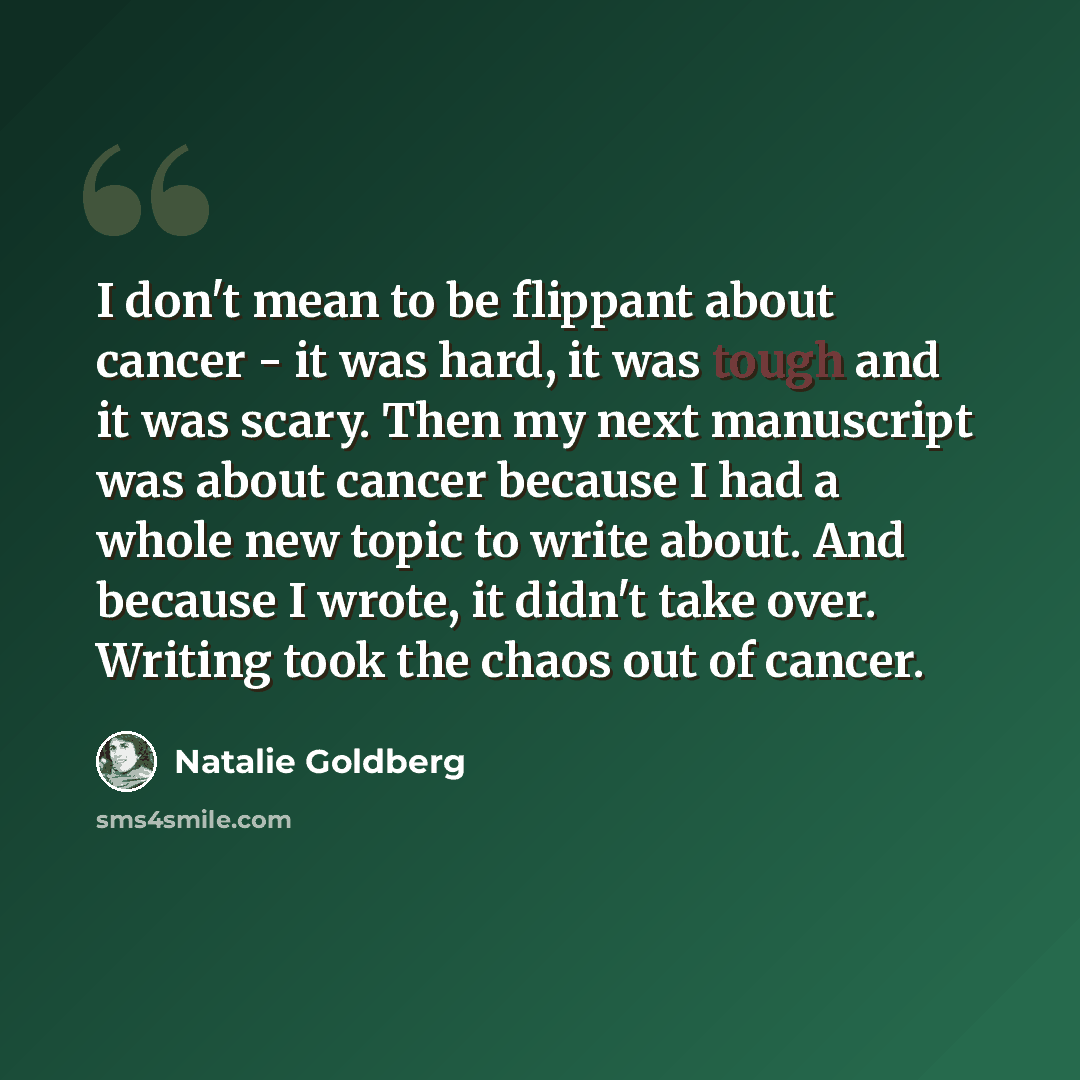“I don't mean to be flippant about cancer - it was hard, it was tough and it was scary. Then my next manuscript was about cancer because I had a whole new topic to write about. And because I wrote, it didn't take over. Writing took the chaos out of cancer.” quote by Natalie Goldberg