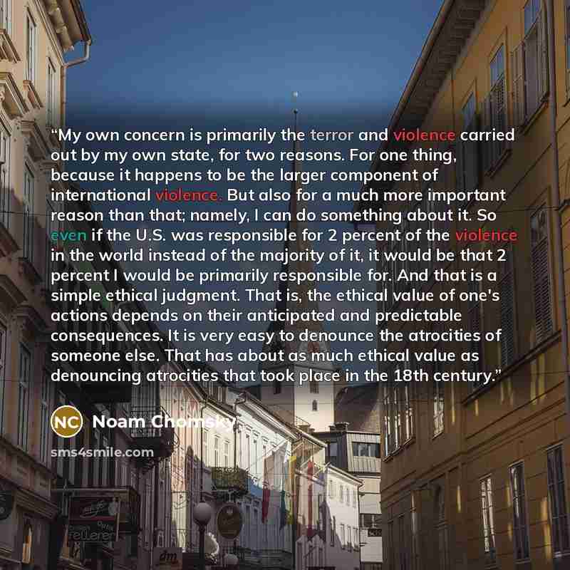 “My own concern is primarily the terror and violence carried out by my own state, for two reasons. For one thing, because it happens to be the larger component of international violence. But also for a much more important reason than that; namely, I can do something about it. So even if the U.S…” quote by Noam Chomsky