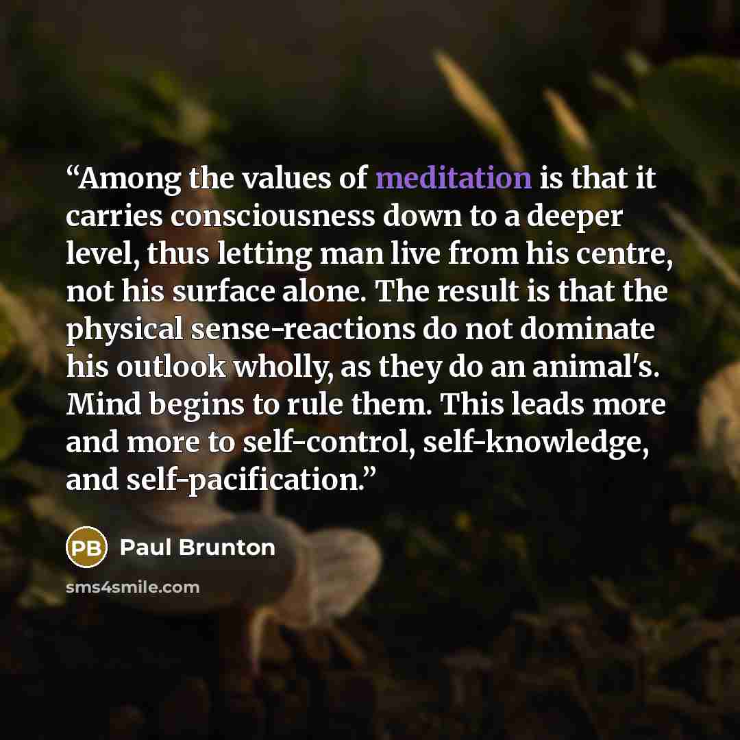 “Among the values of meditation is that it carries consciousness down to a deeper level, thus letting man live from his centre, not his surface alone. The result is that the physical sense-reactions do not dominate his outlook wholly, as they do an animal's. Mind begins to rule them. This leads…” quote by Paul Brunton