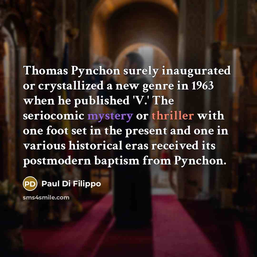 “Thomas Pynchon surely inaugurated or crystallized a new genre in 1963 when he published 'V.' The seriocomic mystery or thriller with one foot set in the present and one in various historical eras received its postmodern baptism from Pynchon.” quote by Paul Di Filippo