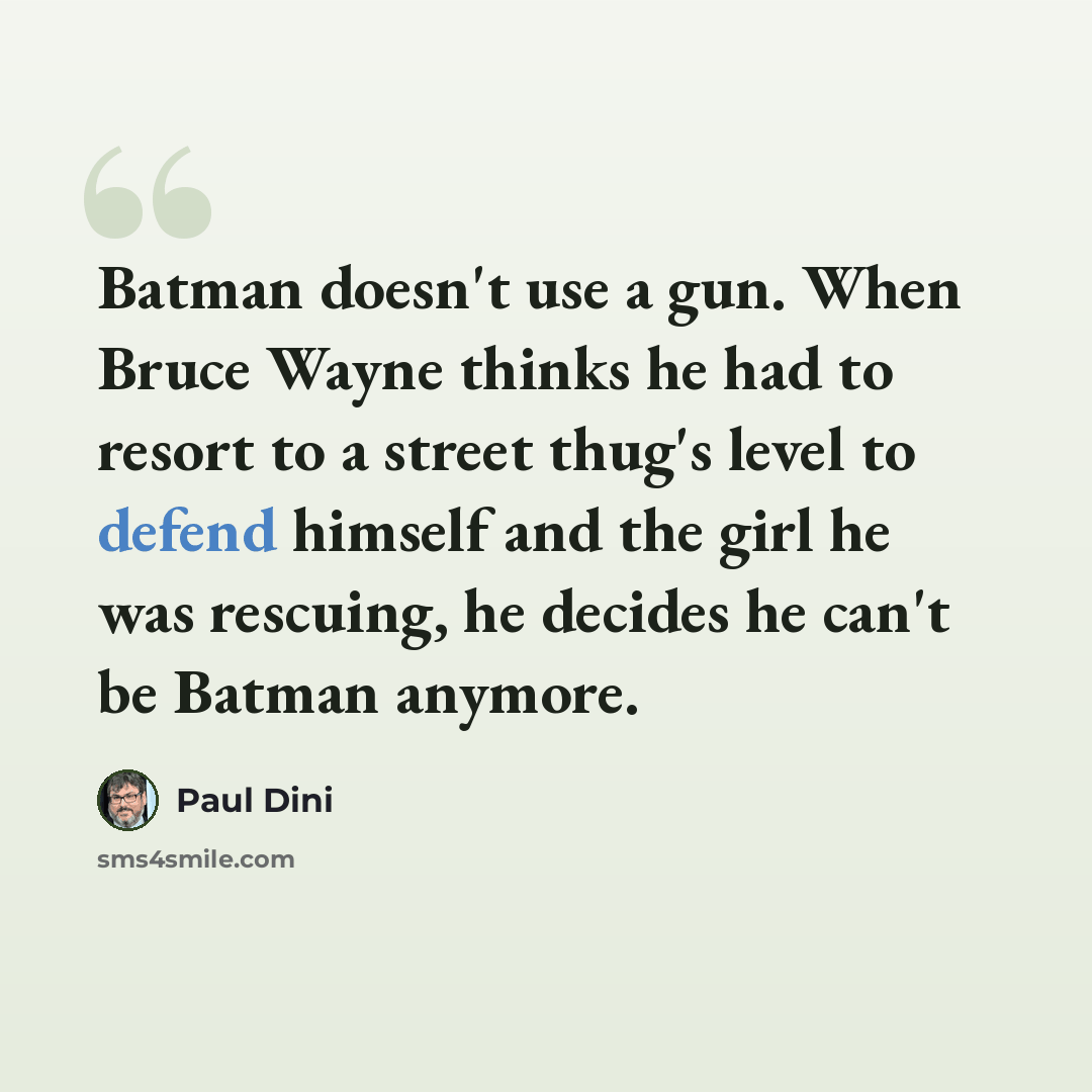 “Batman doesn't use a gun. When Bruce Wayne thinks he had to resort to a street thug's level to defend himself and the girl he was rescuing, he decides he can't be Batman anymore.” quote by Paul Dini