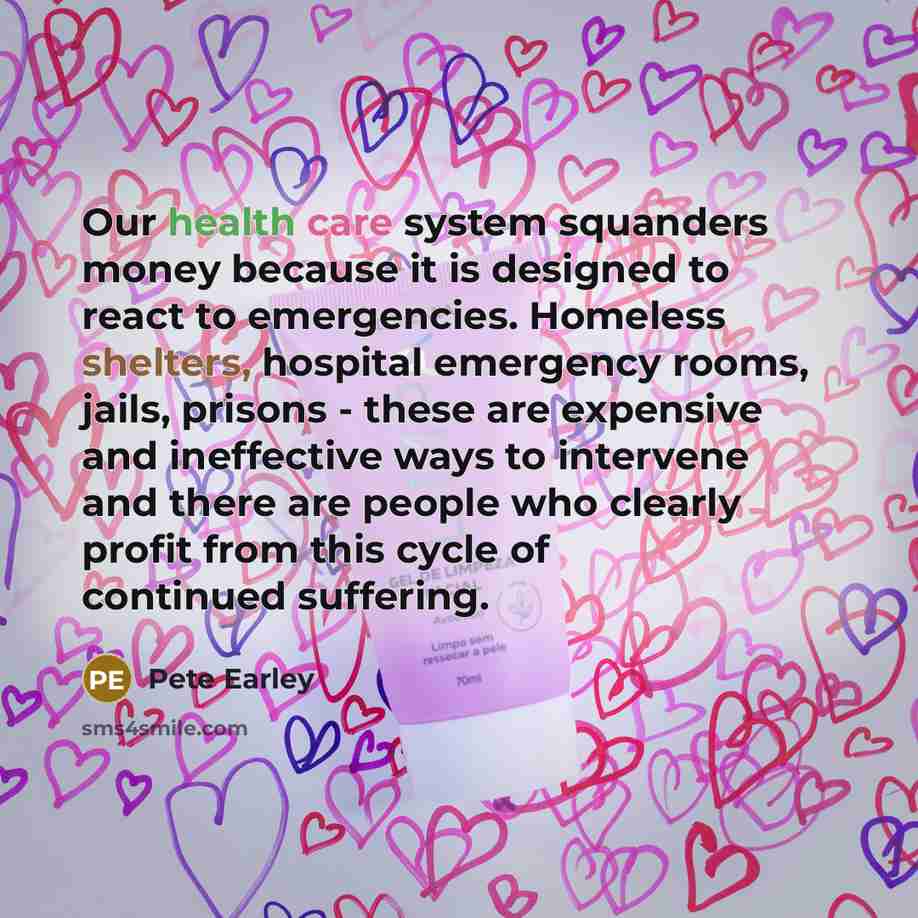 “Our health care system squanders money because it is designed to react to emergencies. Homeless shelters, hospital emergency rooms, jails, prisons - these are expensive and ineffective ways to intervene and there are people who clearly profit from this cycle of continued suffering.” quote by Pete Earley