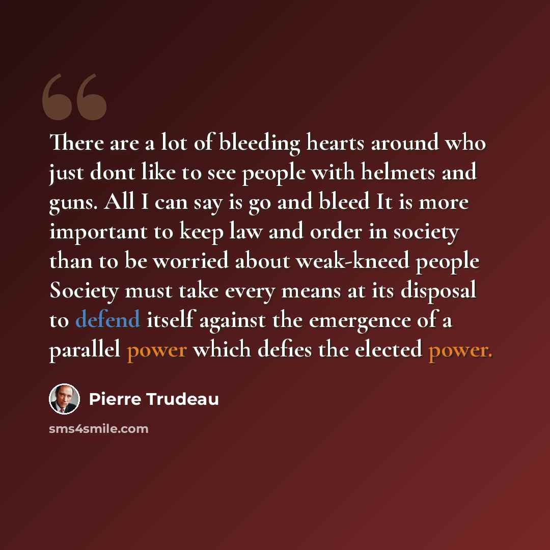 “There are a lot of bleeding hearts around who just dont like to see people with helmets and guns. All I can say is go and bleed It is more important to keep law and order in society than to be worried about weak-kneed people Society must take every means at its disposal to defend itself against…” quote by Pierre Trudeau