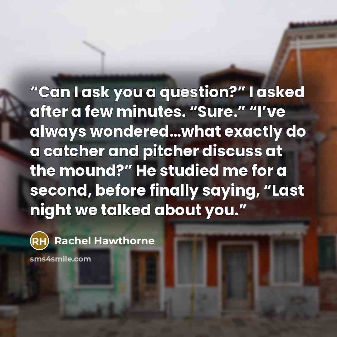 “Can I ask you a question?” I asked after a few minutes. “Sure.” “I’ve always wondered…what exactly do a catcher and pitcher discuss at the mound?” He studied me for a second, before finally saying, “Last night we talked about you.” quote by Rachel Hawthorne