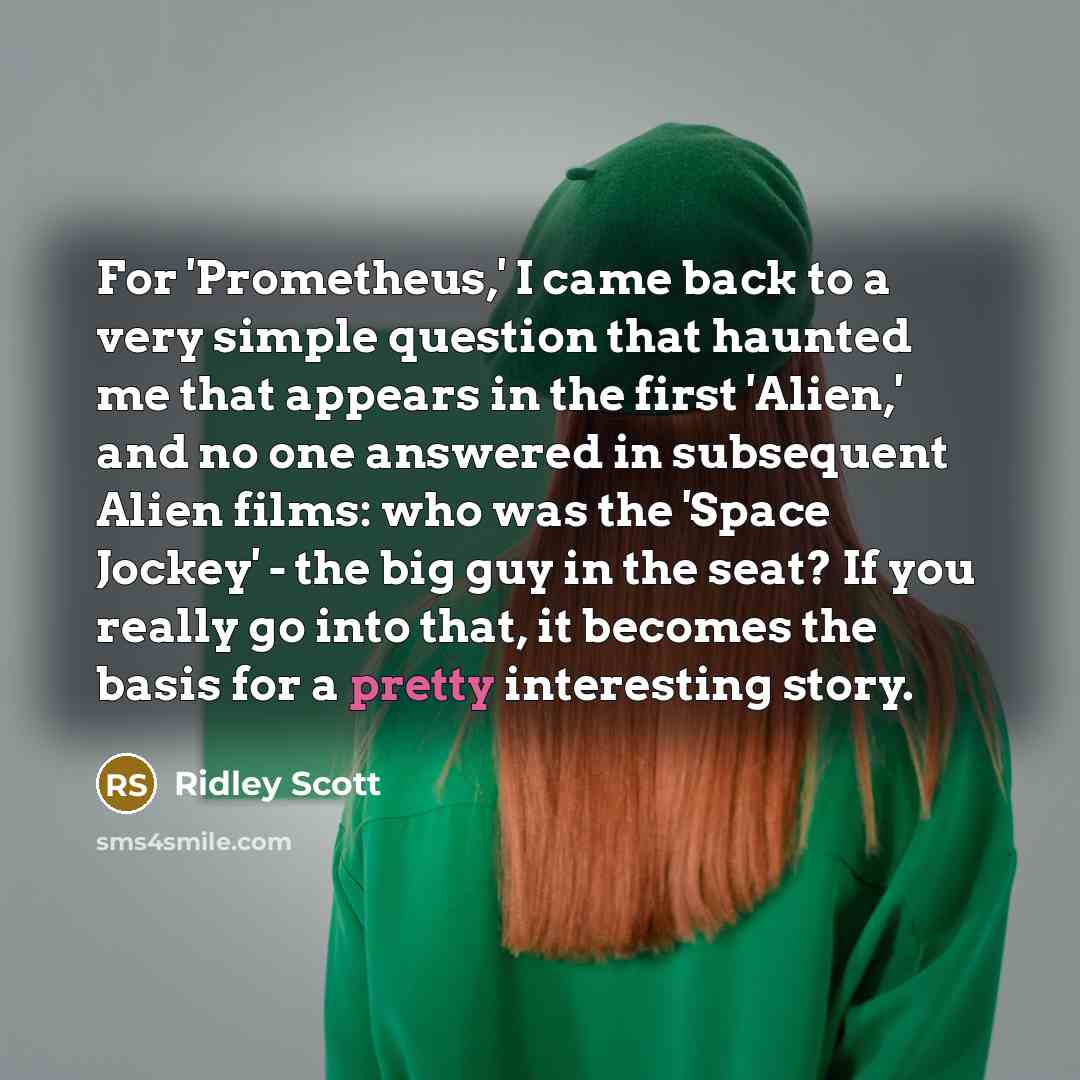 “For 'Prometheus,' I came back to a very simple question that haunted me that appears in the first 'Alien,' and no one answered in subsequent Alien films: who was the 'Space Jockey' - the big guy in the seat? If you really go into that, it becomes the basis for a pretty interesting story.” quote by Ridley Scott