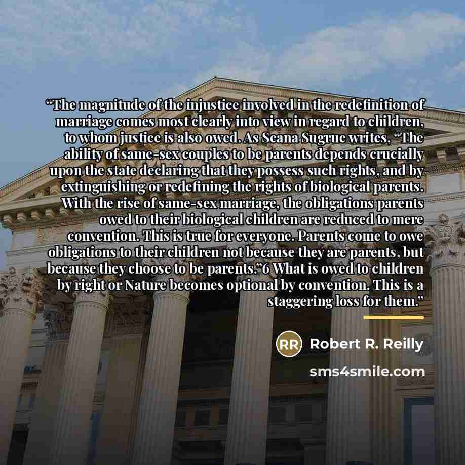 “The magnitude of the injustice involved in the redefinition of marriage comes most clearly into view in regard to children, to whom justice is also owed. As Seana Sugrue writes, “The ability of same-sex couples to be parents depends crucially upon the state declaring that they possess such rights…” quote by Robert R. Reilly
