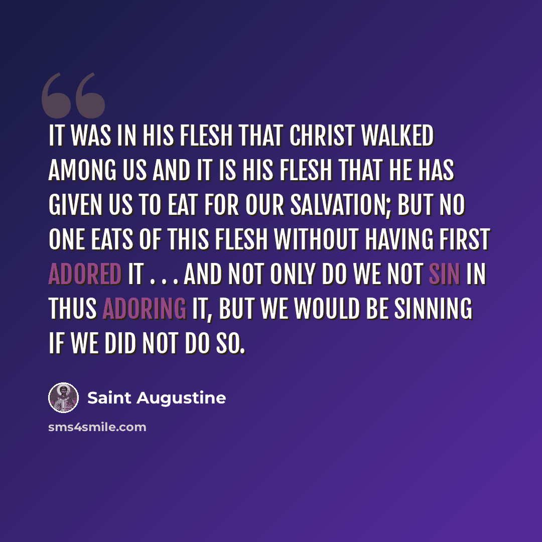 “It was in His flesh that Christ walked among us and it is His flesh that He has given us to eat for our salvation; but no one eats of this flesh without having first adored it . . . and not only do we not sin in thus adoring it, but we would be sinning if we did not do so.” quote by Saint Augustine